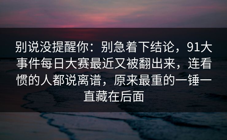 别说没提醒你：别急着下结论，91大事件每日大赛最近又被翻出来，连看惯的人都说离谱，原来最重的一锤一直藏在后面