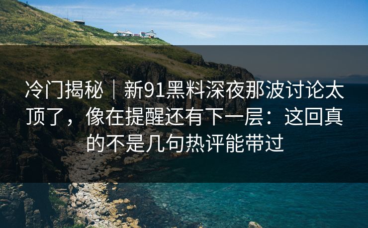 冷门揭秘｜新91黑料深夜那波讨论太顶了，像在提醒还有下一层：这回真的不是几句热评能带过