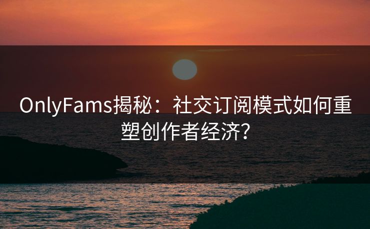 OnlyFams揭秘：社交订阅模式如何重塑创作者经济？