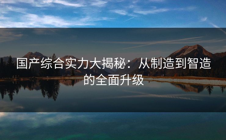 国产综合实力大揭秘：从制造到智造的全面升级