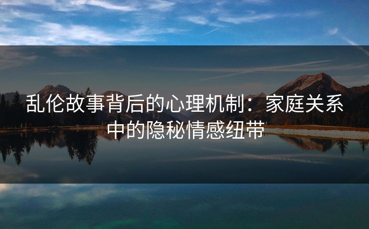 乱伦故事背后的心理机制：家庭关系中的隐秘情感纽带