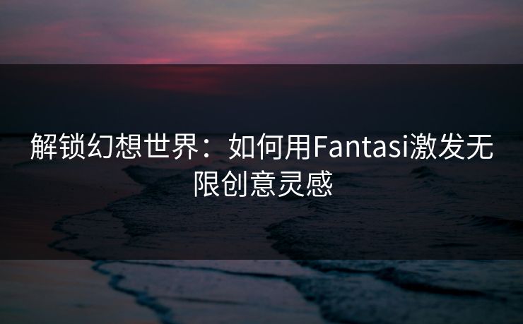 解锁幻想世界：如何用Fantasi激发无限创意灵感