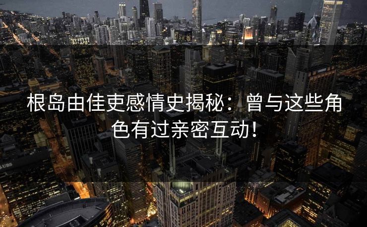 根岛由佳吏感情史揭秘:曾与这些角色有过亲密互动! 根岛由佳吏感情史揭秘:曾与这些角色有过亲密互动!