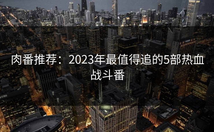 肉番推荐：2023年最值得追的5部热血战斗番  第1张