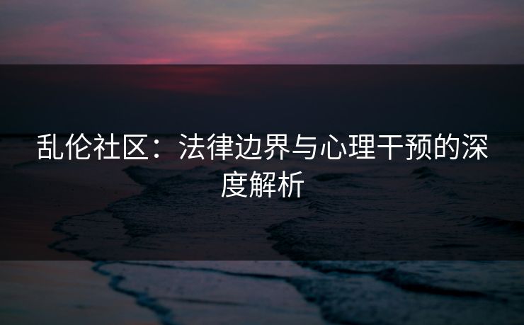 乱伦社区：法律边界与心理干预的深度解析