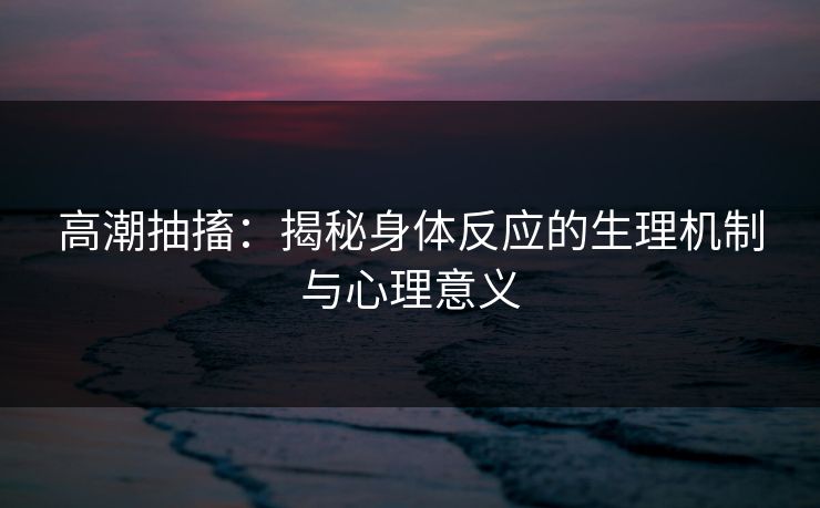 高潮抽搐：揭秘身体反应的生理机制与心理意义