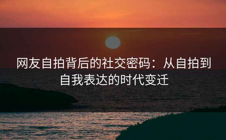网友自拍背后的社交密码：从自拍到自我表达的时代变迁