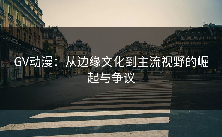 GV动漫：从边缘文化到主流视野的崛起与争议
