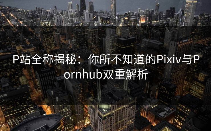 P站全称揭秘：你所不知道的Pixiv与Pornhub双重解析