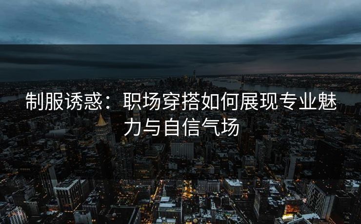 制服诱惑：职场穿搭如何展现专业魅力与自信气场