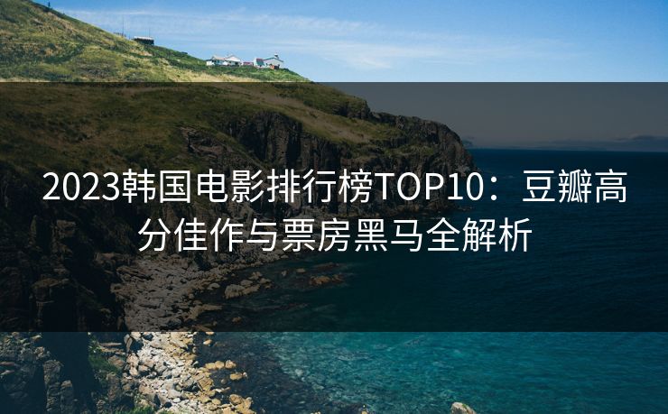 2023韩国电影排行榜TOP10：豆瓣高分佳作与票房黑马全解析