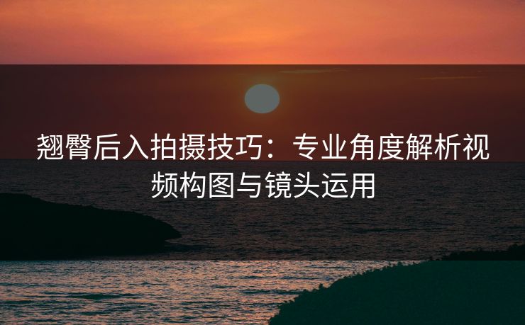 翘臀后入拍摄技巧：专业角度解析视频构图与镜头运用