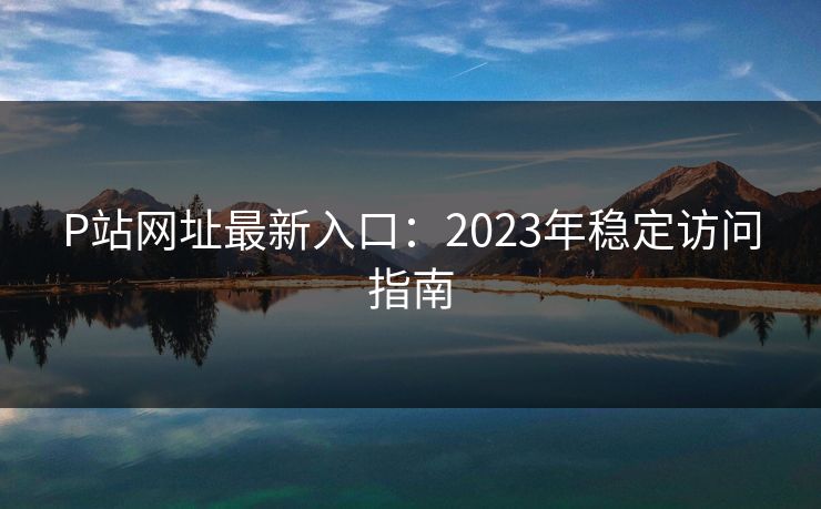 P站网址最新入口：2023年稳定访问指南
