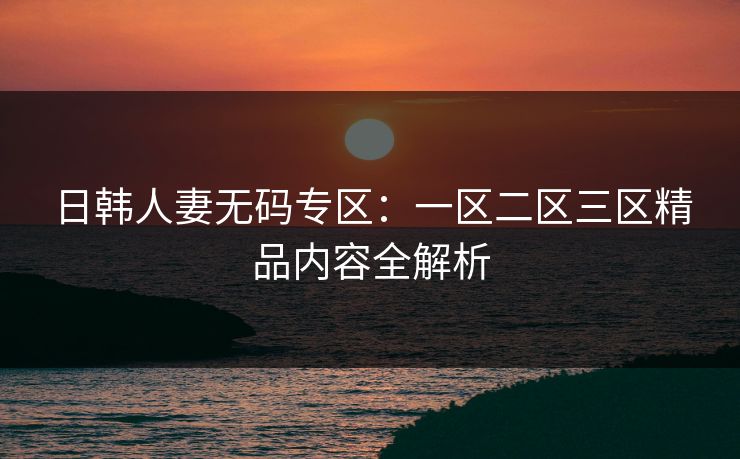 日韩人妻无码专区：一区二区三区精品内容全解析