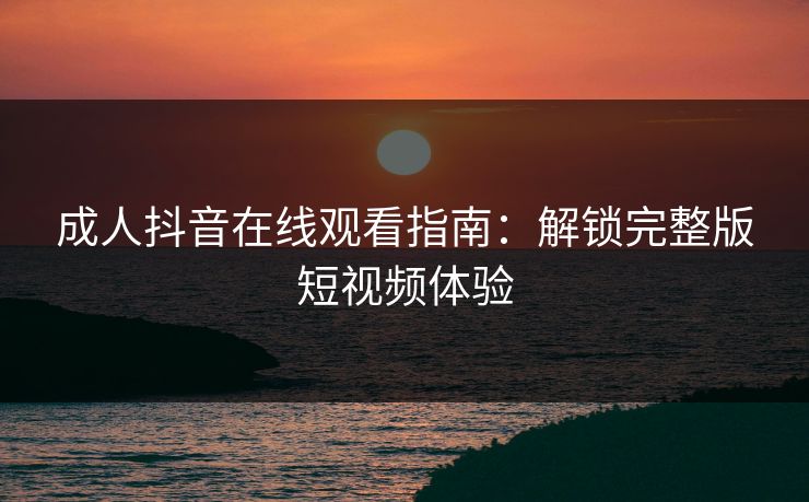 成人抖音在线观看指南：解锁完整版短视频体验