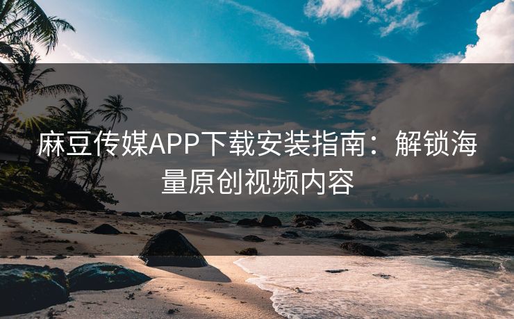 麻豆传媒APP下载安装指南：解锁海量原创视频内容