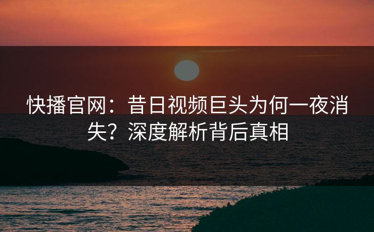 快播官网：昔日视频巨头为何一夜消失？深度解析背后真相