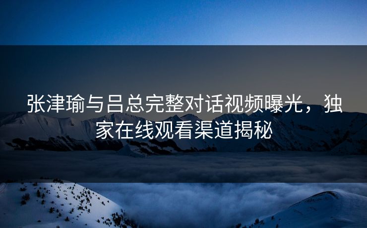 张津瑜与吕总完整对话视频曝光，独家在线观看渠道揭秘  第1张